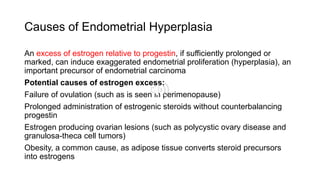 Causes of Endometrial Hyperplasia
An excess of estrogen relative to progestin, if sufficiently prolonged or
marked, can induce exaggerated endometrial proliferation (hyperplasia), an
important precursor of endometrial carcinoma
Potential causes of estrogen excess:
Failure of ovulation (such as is seen in perimenopause)
Prolonged administration of estrogenic steroids without counterbalancing
progestin
Estrogen producing ovarian lesions (such as polycystic ovary disease and
granulosa-theca cell tumors)
Obesity, a common cause, as adipose tissue converts steroid precursors
into estrogens
 