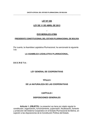 GACETA OFICIAL DEL ESTADO PLURINACIONAL DE BOLIVIA
LEY Nº 356
LEY DE 11 DE ABRIL DE 2013
EVO MORALES AYMA
PRESIDENTE CONSTITUCIONAL DEL ESTADO PLURINACIONAL DE BOLIVIA
Por cuanto, la Asamblea Legislativa Plurinacional, ha sancionado la siguiente
Ley:
LA ASAMBLEA LEGISLATIVA PLURINACIONAL,
D E C R E T A :
LEY GENERAL DE COOPERATIVAS
TÍTULO I
DE LA NATURALEZA DE LAS COOPERATIVAS
CAPÍTULO I
DISPOSICIONES GENERALES
Artículo 1. (OBJETO). La presente Ley tiene por objeto regular la
constitución, organización, funcionamiento, supervisión, fiscalización, fomento
y protección del Sistema Cooperativo en el Estado Plurinacional de Bolivia, en
sujeción a las disposiciones de la Constitución Política del Estado.
 