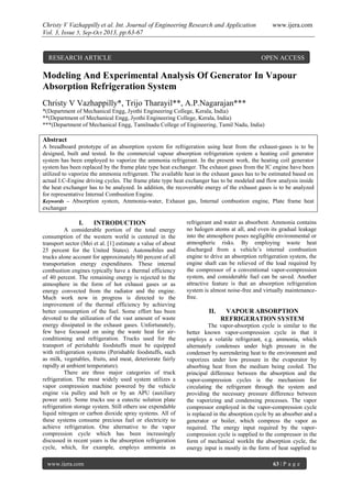 Christy V Vazhappilly et al. Int. Journal of Engineering Research and Application www.ijera.com
Vol. 3, Issue 5, Sep-Oct 2013, pp.63-67
www.ijera.com 63 | P a g e
Modeling And Experimental Analysis Of Generator In Vapour
Absorption Refrigeration System
Christy V Vazhappilly*, Trijo Tharayil**, A.P.Nagarajan***
*(Department of Mechanical Engg, Jyothi Engineering College, Kerala, India)
**(Department of Mechanical Engg, Jyothi Engineering College, Kerala, India)
***(Department of Mechanical Engg, Tamilnadu College of Engineering, Tamil Nadu, India)
Abstract
A breadboard prototype of an absorption system for refrigeration using heat from the exhaust-gases is to be
designed, built and tested. In the commercial vapour absorption refrigeration system a heating coil generator
system has been employed to vaporize the ammonia refrigerant. In the present work, the heating coil generator
system has been replaced by the frame plate type heat exchanger. The exhaust gases from the IC engine have been
utilized to vaporize the ammonia refrigerant. The available heat in the exhaust gases has to be estimated based on
actual I.C-Engine driving cycles. The frame plate type heat exchanger has to be modeled and flow analysis inside
the heat exchanger has to be analyzed. In addition, the recoverable energy of the exhaust gases is to be analyzed
for representative Internal Combustion Engine.
Keywords – Absorption system, Ammonia-water, Exhaust gas, Internal combustion engine, Plate frame heat
exchanger
I. INTRODUCTION
A considerable portion of the total energy
consumption of the western world is centered in the
transport sector (Mei et al. [1] estimate a value of about
25 percent for the United States). Automobiles and
trucks alone account for approximately 80 percent of all
transportation energy expenditures. These internal
combustion engines typically have a thermal efficiency
of 40 percent. The remaining energy is rejected to the
atmosphere in the form of hot exhaust gases or as
energy convected from the radiator and the engine.
Much work now in progress is directed to the
improvement of the thermal efficiency by achieving
better consumption of the fuel. Some effort has been
devoted to the utilization of the vast amount of waste
energy dissipated in the exhaust gases. Unfortunately,
few have focussed on using the waste heat for air-
conditioning and refrigeration. Trucks used for the
transport of perishable foodstuffs must be equipped
with refrigeration systems (Perishable foodstuffs, such
as milk, vegetables, fruits, and meat, deteriorate fairly
rapidly at ambient temperature).
There are three major categories of truck
refrigeration. The most widely used system utilizes a
vapor compression machine powered by the vehicle
engine via pulley and belt or by an APU (auxiliary
power unit). Some trucks use a eutectic solution plate
refrigeration storage system. Still others use expendable
liquid nitrogen or carbon dioxide spray systems. All of
these systems consume precious fuel or electricity to
achieve refrigeration. One alternative to the vapor
compression cycle which has been increasingly
discussed in recent years is the absorption refrigeration
cycle, which, for example, employs ammonia as
refrigerant and water as absorbent. Ammonia contains
no halogen atoms at all, and even its gradual leakage
into the atmosphere poses negligible environmental or
atmospheric risks. By employing waste heat
discharged from a vehicle’s internal combustion
engine to drive an absorption refrigeration system, the
engine shaft can be relieved of the load required by
the compressor of a conventional vapor-compression
system, and considerable fuel can be saved. Another
attractive feature is that an absorption refrigeration
system is almost noise-free and virtually maintenance-
free.
II. VAPOUR ABSORPTION
REFRIGERATION SYSTEM
The vapor-absorption cycle is similar to the
better known vapor-compression cycle in that it
employs a volatile refrigerant, e.g. ammonia, which
alternately condenses under high pressure in the
condenser by surrendering heat to the environment and
vaporizes under low pressure in the evaporator by
absorbing heat from the medium being cooled. The
principal difference between the absorption and the
vapor-compression cycles is the mechanism for
circulating the refrigerant through the system and
providing the necessary pressure difference between
the vaporizing and condensing processes. The vapor
compressor employed in the vapor-compression cycle
is replaced in the absorption cycle by an absorber and a
generator or boiler, which compress the vapor as
required. The energy input required by the vapor-
compression cycle is supplied to the compressor in the
form of mechanical workIn the absorption cycle, the
energy input is mostly in the form of heat supplied to
RESEARCH ARTICLE OPEN ACCESS
 
