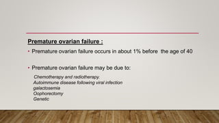 Premature ovarian failure :
• Premature ovarian failure occurs in about 1% before the age of 40
• Premature ovarian failure may be due to:
Chemotherapy and radiotherapy.
Autoimmune disease following viral infection
galactosemia
Oophorectomy
Genetic
 