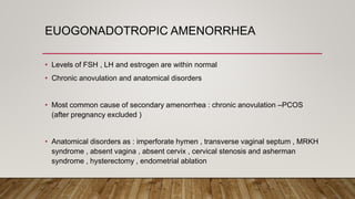 EUOGONADOTROPIC AMENORRHEA
• Levels of FSH , LH and estrogen are within normal
• Chronic anovulation and anatomical disorders
• Most common cause of secondary amenorrhea : chronic anovulation –PCOS
(after pregnancy excluded )
• Anatomical disorders as : imperforate hymen , transverse vaginal septum , MRKH
syndrome , absent vagina , absent cervix , cervical stenosis and asherman
syndrome , hysterectomy , endometrial ablation
 