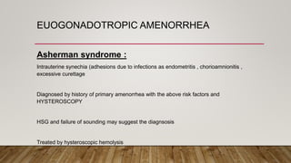 EUOGONADOTROPIC AMENORRHEA
Asherman syndrome :
Intrauterine synechia (adhesions due to infections as endometritis , chorioamnionitis ,
excessive curettage
Diagnosed by history of primary amenorrhea with the above risk factors and
HYSTEROSCOPY
HSG and failure of sounding may suggest the diagnsosis
Treated by hysteroscopic hemolysis
 