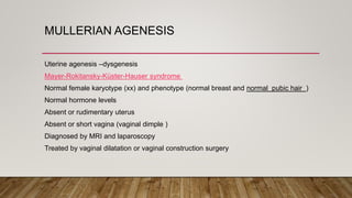 MULLERIAN AGENESIS
Uterine agenesis –dysgenesis
Mayer-Rokitansky-Küster-Hauser syndrome
Normal female karyotype (xx) and phenotype (normal breast and normal pubic hair )
Normal hormone levels
Absent or rudimentary uterus
Absent or short vagina (vaginal dimple )
Diagnosed by MRI and laparoscopy
Treated by vaginal dilatation or vaginal construction surgery
 