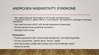 ANDROGEN INSENSITIVITY SYNDROME
• Was called testicular feminization or XY female (obsolete terms )
• A syndrome found in patient with X, Y chromosome but resistant to androgens (androgen
insensitivity.
• Has male karyotype (45XY) with female appearance (phenotype)
• Normal estrogen level (peripheral conversion )
• Androgen level of male
Presentation:
• Female appearance with normal breast development and external genitalia.
• Primary amenorrhea , absent uterus Gonad – testes
• Removal of tastes usually after puberty due to risk of testicular cancer
• Raised as female
 