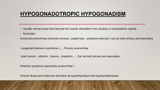 HYPOGONADOTROPIC HYPOGONADISM
• Usually central cause that interrupt the ovarian stimulation from pituitary or hypothalamic signals
• Examples :
functional amenorrhea (anorexia nervosa , weight loss , excessive exercise ) can be both primary and secondary
congenital (Kalman's syndrome )…. Primary amenorrhea
brain tumors , infection , trauma , irradiation….. Can be both primary and secondary
Sheehan syndrome (secondary amenorrhea )
Chronic illness and endocrine disorders as hyperthyroidism and hyperprolactinemia
 