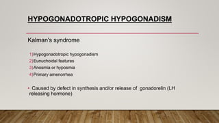 HYPOGONADOTROPIC HYPOGONADISM
Kalman's syndrome
1)Hypogonadotropic hypogonadism
2)Eunuchoidal features
3)Anosmia or hyposmia
4)Primary amenorrhea
• Caused by defect in synthesis and/or release of gonadorelin (LH
releasing hormone)
 