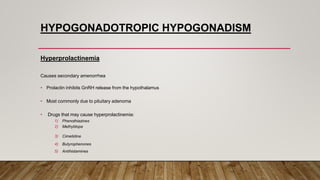 HYPOGONADOTROPIC HYPOGONADISM
Hyperprolactinemia
Causes secondary amenorrhea
• Prolactin inhibits GnRH release from the hypothalamus
• Most commonly due to pituitary adenoma
• Drugs that may cause hyperprolactinemia:
1) Phenothiazines
2) Methyldopa
3) Cimetidine
4) Butyrophenones
5) Antihistamines
 