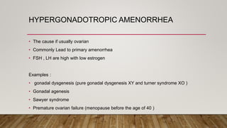 HYPERGONADOTROPIC AMENORRHEA
• The cause if usually ovarian
• Commonly Lead to primary amenorrhea
• FSH , LH are high with low estrogen
Examples :
• gonadal dysgenesis (pure gonadal dysgenesis XY and turner syndrome XO )
• Gonadal agenesis
• Sawyer syndrome
• Premature ovarian failure (menopause before the age of 40 )
 