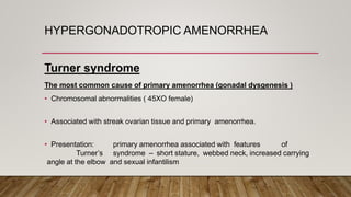 HYPERGONADOTROPIC AMENORRHEA
Turner syndrome
The most common cause of primary amenorrhea (gonadal dysgenesis )
• Chromosomal abnormalities ( 45XO female)
• Associated with streak ovarian tissue and primary amenorrhea.
• Presentation: primary amenorrhea associated with features of
Turner’s syndrome – short stature, webbed neck, increased carrying
angle at the elbow and sexual infantilism
 