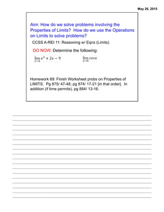 May 26, 2015
Aim: How do we solve problems involving the
Properties of Limits? How do we use the Operations
on Limits to solve problems?
Homework 69: Finish Worksheet probs on Properties of
LIMITS. Pg 875/ 47-48; pg 874/ 17-21 [in that order]. In
addition (if time permits), pg 884/ 13-16.
CCSS A-REI 11: Reasoning w/ Eqns (Limits)
DO NOW: Determine the following:
 