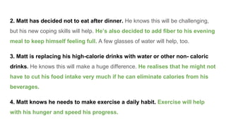 2. Matt has decided not to eat after dinner. He knows this will be challenging,
but his new coping skills will help. He’s also decided to add fiber to his evening
meal to keep himself feeling full. A few glasses of water will help, too.
3. Matt is replacing his high-calorie drinks with water or other non- caloric
drinks. He knows this will make a huge difference. He realises that he might not
have to cut his food intake very much if he can eliminate calories from his
beverages.
4. Matt knows he needs to make exercise a daily habit. Exercise will help
with his hunger and speed his progress.
 