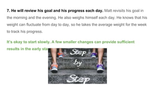 7. He will review his goal and his progress each day. Matt revisits his goal in
the morning and the evening. He also weighs himself each day. He knows that his
weight can fluctuate from day to day, so he takes the average weight for the week
to track his progress.
It’s okay to start slowly. A few smaller changes can provide sufficient
results in the early stages.
 
