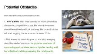 Potential Obstacles
Matt identifies his potential obstacles:
1. Matt’s mom. Matt lives close to his mom, whom has
always encouraged him to eat. His mom thinks men
should be well-fed and look that way. He knows that she
will start nagging him as soon as he loses 10 lbs.
○ Matt knows he needs to grow up and stop worrying
about his mother’s opinion. He pays for one hour of
counseling and receives several tips for dealing with
her effectively while preserving the relationship.
 