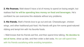 2. His finances. Matt doesn’t have a lot of money to spend on losing weight, but
realises that he will be spending less money on food and beverages. He’s
confident he can overcome this obstacle without any problems.
3. His friends. Matt’s friends love to go out and eat. Cheeseburger, chicken
wings, and other traditional pub food. His friends will give him some good-natured
ribbing and tempt him with his favorite foods.
○ Matt knows that his friends eat first, and then spend time talking. He decides to
eat at home, show up late, and then order a diet soda. He can still spend time
with his friends socialising while avoiding temptation.
 