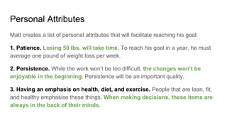 Personal Attributes
Matt creates a list of personal attributes that will facilitate reaching his goal:
1. Patience. Losing 50 lbs. will take time. To reach his goal in a year, he must
average one pound of weight loss per week.
2. Persistence. While the work won’t be too difficult, the changes won’t be
enjoyable in the beginning. Persistence will be an important quality.
3. Having an emphasis on health, diet, and exercise. People that are lean, fit,
and healthy emphasise these things. When making decisions, these items are
always in the back of their minds.
 
