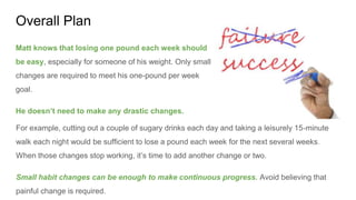 Overall Plan
Matt knows that losing one pound each week should
be easy, especially for someone of his weight. Only small
changes are required to meet his one-pound per week
goal.
He doesn’t need to make any drastic changes.
For example, cutting out a couple of sugary drinks each day and taking a leisurely 15-minute
walk each night would be sufficient to lose a pound each week for the next several weeks.
When those changes stop working, it’s time to add another change or two.
Small habit changes can be enough to make continuous progress. Avoid believing that
painful change is required.
 