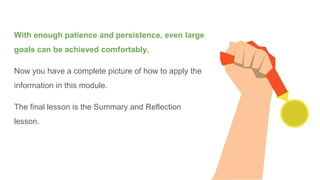 With enough patience and persistence, even large
goals can be achieved comfortably.
Now you have a complete picture of how to apply the
information in this module.
The final lesson is the Summary and Reflection
lesson.
 