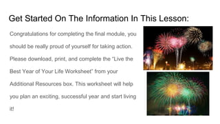 Get Started On The Information In This Lesson:
Congratulations for completing the final module, you
should be really proud of yourself for taking action.
Please download, print, and complete the “Live the
Best Year of Your Life Worksheet” from your
Additional Resources box. This worksheet will help
you plan an exciting, successful year and start living
it!
 