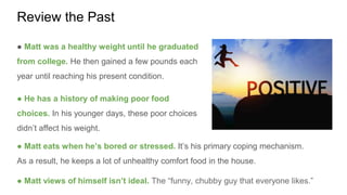 Review the Past
● Matt was a healthy weight until he graduated
from college. He then gained a few pounds each
year until reaching his present condition.
● He has a history of making poor food
choices. In his younger days, these poor choices
didn’t affect his weight.
● Matt eats when he’s bored or stressed. It’s his primary coping mechanism.
As a result, he keeps a lot of unhealthy comfort food in the house.
● Matt views of himself isn’t ideal. The “funny, chubby guy that everyone likes.”
 