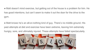● Matt doesn’t mind exercise, but getting out of the house is a problem for him. He
has good intentions, but can’t seem to make it out the door for the drive to the
gym.
● Matt knows he’s an all-or-nothing kind of guy. There’s no middle ground. His
past attempts at diet and exercise have been extreme, leaving him extremely
hungry, sore, and ultimately injured. These attempts have failed spectacularly.
 