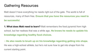 Gathering Resources
Matt doesn’t have everything he needs right out of the gate. The world is full of
resources, many of them free. Ensure that you have the resources you need to
be successful.
1. What does Matt need to learn? Matt remembers the food pyramid from high
school, but her realises that was a while ago. He knows he needs to update his
knowledge regarding healthy food choices.
○ He also needs to brush up on his knowledge regarding getting into shape.
He was a high-school athlete, but he’s not sure how to get into shape from his
current starting point.
 
