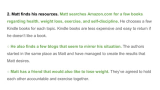 2. Matt finds his resources. Matt searches Amazon.com for a few books
regarding health, weight loss, exercise, and self-discipline. He chooses a few
Kindle books for each topic. Kindle books are less expensive and easy to return if
he doesn’t like a book.
○ He also finds a few blogs that seem to mirror his situation. The authors
started in the same place as Matt and have managed to create the results that
Matt desires.
○ Matt has a friend that would also like to lose weight. They’ve agreed to hold
each other accountable and exercise together.
 