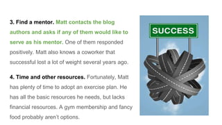 3. Find a mentor. Matt contacts the blog
authors and asks if any of them would like to
serve as his mentor. One of them responded
positively. Matt also knows a coworker that
successful lost a lot of weight several years ago.
4. Time and other resources. Fortunately, Matt
has plenty of time to adopt an exercise plan. He
has all the basic resources he needs, but lacks
financial resources. A gym membership and fancy
food probably aren’t options.
 