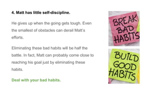 4. Matt has little self-discipline.
He gives up when the going gets tough. Even
the smallest of obstacles can derail Matt’...