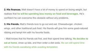2. His finances. Matt doesn’t have a lot of money to spend on losing weight, but
realises that he will be spending less mo...