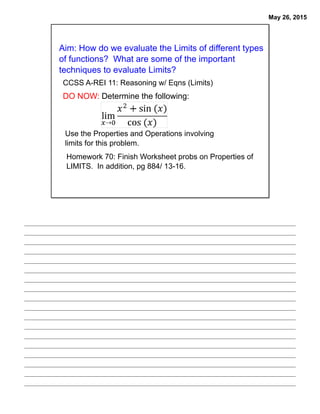 May 26, 2015
Aim: How do we evaluate the Limits of different types
of functions? What are some of the important
techniques to evaluate Limits?
CCSS A-REI 11: Reasoning w/ Eqns (Limits)
DO NOW: Determine the following:
Use the Properties and Operations involving
limits for this problem.
Homework 70: Finish Worksheet probs on Properties of
LIMITS. In addition, pg 884/ 13-16.
 