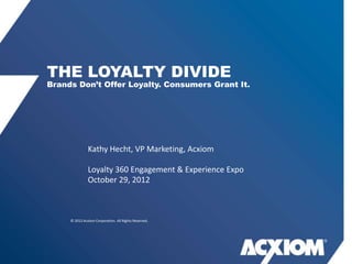 THE LOYALTY DIVIDE
Brands Don‟t Offer Loyalty. Consumers Grant It.




               Kathy Hecht, VP Marketing, Acxiom

               Loyalty 360 Engagement & Experience Expo
               October 29, 2012



     © 2012 Acxiom Corporation. All Rights Reserved.
 