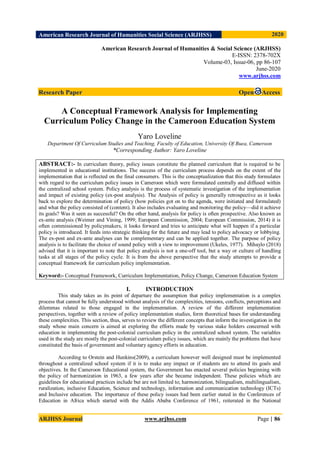 American Research Journal of Humanities Social Science (ARJHSS)R) 2020
ARJHSS Journal www.arjhss.com Page | 86
American Research Journal of Humanities & Social Science (ARJHSS)
E-ISSN: 2378-702X
Volume-03, Issue-06, pp 86-107
June-2020
www.arjhss.com
Research Paper Open Access
A Conceptual Framework Analysis for Implementing
Curriculum Policy Change in the Cameroon Education System
Yaro Loveline
Department Of Curriculum Studies and Teaching, Faculty of Education, University Of Buea, Cameroon
*Corresponding Author: Yaro Loveline
ABSTRACT:- In curriculum theory, policy issues constitute the planned curriculum that is required to be
implemented in educational institutions. The success of the curriculum process depends on the extent of the
implementation that is reflected on the final consumers. This is the conceptualization that this study formulates
with regard to the curriculum policy issues in Cameroon which were formulated centrally and diffused within
the centralized school system. Policy analysis is the process of systematic investigation of the implementation
and impact of existing policy (ex-post analysis). The Analysis of policy is generally retrospective as it looks
back to explore the determination of policy (how policies got on to the agenda, were initiated and formulated)
and what the policy consisted of (content). It also includes evaluating and monitoring the policy—did it achieve
its goals? Was it seen as successful? On the other hand, analysis for policy is often prospective. Also known as
ex-ante analysis (Weimer and Vining, 1999; European Commission, 2004; European Commission, 2014) it is
often commissioned by policymakers, it looks forward and tries to anticipate what will happen if a particular
policy is introduced. It feeds into strategic thinking for the future and may lead to policy advocacy or lobbying.
The ex-post and ex-ante analyses can be complementary and can be applied together. The purpose of policy
analysis is to facilitate the choice of sound policy with a view to improvement (Ukeles, 1977). Mihaylo (2018)
advised that it is important to note that policy analysis is not a one-off tool, but a way or culture of handling
tasks at all stages of the policy cycle. It is from the above perspective that the study attempts to provide a
conceptual framework for curriculum policy implementation.
Keyword:- Conceptual Framework, Curriculum Implementation, Policy Change, Cameroon Education System
I. INTRODUCTION
This study takes as its point of departure the assumption that policy implementation is a complex
process that cannot be fully understood without analysis of the complexities, tensions, conflicts, perceptions and
dilemmas related to those engaged in the implementation. A review of the different implementation
perspectives, together with a review of policy implementation studies, form theoretical bases for understanding
these complexities. This section, thus, serves to review the different concepts that inform the investigation in the
study whose main concern is aimed at exploring the efforts made by various stake holders concerned with
education in implementing the post-colonial curriculum policy in the centralized school system. The variables
used in the study are mostly the post-colonial curriculum policy issues, which are mainly the problems that have
constituted the basis of government and voluntary agency efforts in education.
According to Orstein and Hunkins(2009), a curriculum however well designed must be implemented
throughout a centralized school system if it is to make any impact or if students are to attend its goals and
objectives. In the Cameroon Educational system, the Government has enacted several policies beginning with
the policy of harmonization in 1963, a few years after she became independent. These policies which are
guidelines for educational practices include but are not limited to; harmonization, bilingualism, multilingualism,
ruralization, inclusive Education, Science and technology, information and communication technology (ICTs)
and Inclusive education. The importance of these policy issues had been earlier stated in the Conferences of
Education in Africa which started with the Addis Ababa Conference of 1961, reiterated in the National
 