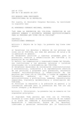 LEY No 3729
LEY DE 8 DE AGOSTO DE 2007
EVO MORALES AYMA PRESIDENTE
CONSTITUCIONAL DE LA REPUBLICA
Por cuanto, el Honorable Congreso Nacional, ha sancionado
la siguiente Ley:
EL HONORABLE CONGRESO NACIONAL, DECRETA:
"LEY PARA LA PREVENCION DEL VIH-SIDA, PROTECCION DE LOS
DERECHOS HUMANOS Y ASISTENCIA INTEGRAL MULTIDISCIPLINARIA
PARA LA PERSONAS QUE VIVEN CON EL VIH-SIDA"
CAPITULO I
DISPOSICIONES GENERALES
Artículo 1 (Objeto de la Ley). La presente Ley tiene como
objeto:
a) Garantizar los derechos y deberes de las personas que
viven con el VIH-SIDA, así como del personal de salud y de
la población en general.
b) Establecer políticas y ejecutar programas para la
prevención, atención y rehabilitación del VIH-SIDA y la
protección de los derechos.
c) Definir las competencias y responsabilidades del Estado,
sus instituciones y las personas naturales o jurídicas
relacionadas con la problemática del VIH-SIDA.
d) Establecer mecanismos de coordinación interinstitucional
e intersectorial, conducentes a la implementación efectiva
de las políticas y programas para prevención, asistencia
integral multidisciplinaria y rehabilitación de las
personas que viven con el VIH-SIDA, a través de campañas de
información, mediante el uso de medicamentos
antirretrovirales y profilácticos, exámenes laboratoriales
requeridos, vigilancia epidemiológica e investigación del
VIH-SIDA.
e) Priorizar la educación a la población en general y la
información adecuada para la prevención del VIH con una
visión integral y de desarrollo.
Artículo 2. (Principios). La presente Ley se enmarca en los
siguientes principios:
a) Dignidad: Toda persona que vive con el VIH-SIDA,
recibirá un trato digno acorde a su condición de ser humano
y no podrá ser sometida a discriminación, degradación,
marginación o humillación. Gozará de los derechos,
libertades y garantías reconocidos por la Constitución
 