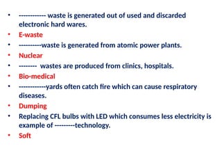 • ------------ waste is generated out of used and discarded
electronic hard wares.
• E-waste
• ----------waste is generated from atomic power plants.
• Nuclear
• -------- wastes are produced from clinics, hospitals.
• Bio-medical
• ------------yards often catch fire which can cause respiratory
diseases.
• Dumping
• Replacing CFL bulbs with LED which consumes less electricity is
example of ---------technology.
• Soft
 