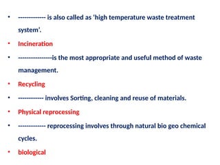 • ------------- is also called as ‘high temperature waste treatment
system’.
• Incineration
• ----------------is the most appropriate and useful method of waste
management.
• Recycling
• ------------ involves Sorting, cleaning and reuse of materials.
• Physical reprocessing
• ------------- reprocessing involves through natural bio geo chemical
cycles.
• biological
 