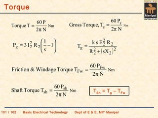 Torque
101 / 102 Basic Electrical Technology Dept of E & E, MIT Manipal
Nm
g
g
N2π
P60
TTorque,Gross =






−= 1
s
1
RI3P 2
2
2g
( )2
2
2
2
2
2
2
g
sXR
REsk
T
+
=
Nm
N2
P60
TTorque
π
=
Nm
sh
sh
N2
P60
TTorqueShaft
π
=
Nm
Fw
Fw
N2
P60
TTorqueWindage&Friction
π
=
TSh = Tg – TFw
 