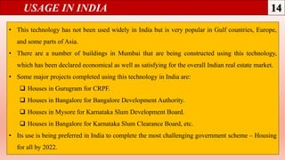 USAGE IN INDIA
• This technology has not been used widely in India but is very popular in Gulf countries, Europe,
and some parts of Asia.
• There are a number of buildings in Mumbai that are being constructed using this technology,
which has been declared economical as well as satisfying for the overall Indian real estate market.
• Some major projects completed using this technology in India are:
 Houses in Gurugram for CRPF.
 Houses in Bangalore for Bangalore Development Authority.
 Houses in Mysore for Karnataka Slum Development Board.
 Houses in Bangalore for Karnataka Slum Clearance Board, etc.
• Its use is being preferred in India to complete the most challenging government scheme – Housing
for all by 2022.
 