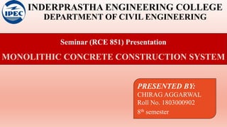 INDERPRASTHA ENGINEERING COLLEGE
DEPARTMENT OF CIVIL ENGINEERING
Seminar (RCE 851) Presentation
MONOLITHIC CONCRETE CONSTRUCTION SYSTEM
PRESENTED BY:
CHIRAG AGGARWAL
Roll No. 1803000902
8th semester
 