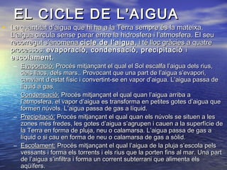 EL CICLE DE L’AIGUA

• La quantitat d’aigua que hi ha a la Terra sempre és la mateixa.

L’aigua circula sense parar entre la hidrosfera i l’atmosfera. El seu
recorregut s’anomena cicle de l’aigua , i té lloc gràcies a quatre
processos: evaporació, condensació, precipitació i
escolament.

– Evaporació: Procés mitjançant el qual el Sol escalfa l’aigua dels rius,
dels llacs, dels mars.. Provocant que una part de l’aigua s’evapori,
canviant d’estat físic i convertint-se en vapor d’aigua. L’aigua passa de
líquid a gas.
– Condensació: Procés mitjançant el qual quan l’aigua arriba a
l’atmosfera, el vapor d’aigua es transforma en petites gotes d’aigua que
formen núvols. L’aigua passa de gas a líquid.
– Precipitació: Procés mitjançant el qual quan els núvols se situen a les
zones més fredes, les gotes d’aigua s’agrupen i cauen a la superfície de
la Terra en forma de pluja, neu o calamarsa. L’aigua passa de gas a
líquid o si cau en forma de neu o calamarsa de gas a sòlid.
– Escolament: Procés mitjançant el qual l’aigua de la pluja s’escola pels
vessants i forma els torrents i els rius que la porten fins al mar. Una part
de l’aigua s’infiltra i forma un corrent subterrani que alimenta els
aqüífers.

 