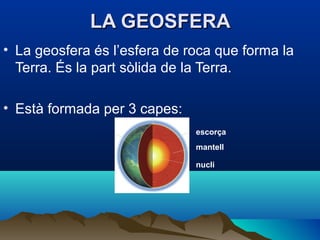 LA GEOSFERA
• La geosfera és l’esfera de roca que forma la
Terra. És la part sòlida de la Terra.
• Està formada per 3 capes:
escorça
mantell
nucli

 