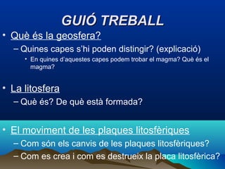 GUIÓ TREBALL
• Què és la geosfera?
– Quines capes s’hi poden distingir? (explicació)
• En quines d’aquestes capes podem trobar el magma? Què és el
magma?

• La litosfera
– Què és? De què està formada?

• El moviment de les plaques litosfèriques
– Com són els canvis de les plaques litosfèriques?
– Com es crea i com es destrueix la placa litosfèrica?

 