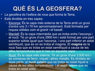 QUÈ ÉS LA GEOSFERA?
• La geosfera és l’esfera de roca que forma la Terra.
• Està dividida en tres capes:
– Escorça: És la capa més externa de la Terra amb un gruix
d’entre uns 3 i 70 km aproximadament. Està formada per
roques sòlides com el granit i el basalt.
– Mantell: És la capa intermèdia que es troba entre l’escorça i
el nucli. Té un gruix d’uns 2900 km i està format per una part
superior sòlida igual que l’escorça, i una part inferior en estat
semilíquid, que es on es troba el magma. El magma és la
roca fosa que es troba en estat semilíquid a causa de les
altes temperatures que hi han en aquesta capa.
– Nucli: És la capa més interna. Té un gruix d’uns 3.500 km i
es composa de ferro, níquel i altres metalls. Es divideix en
dues parts: el nucli extern que es troba en estat líquid a
causa de les altes temperatures, i el nucli intern que es
troba en estat sòlid.

 