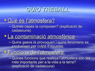 GUIÓ TREBALL
 Què és l’atmosfera?
– Quines capes la composen? (explicació de
cadascuna)

 La contaminació atmosfèrica
– Quins gasos la provoquen i quins fenómens es
produeixen per culpa d’aquests.

 Funcions de l’atmosfera.
– Quines funcions que realitza l’atmosfera són les
més importants per a la vida a la terra?
(explicació de cadascuna)

 