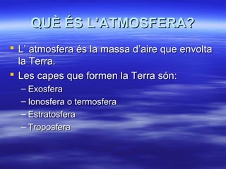QUÈ ÉS L’ATMOSFERA?
 L’ atmosfera és la massa d’aire que envolta
la Terra.
 Les capes que formen la Terra són:
– Exosfera
– Ionosfera o termosfera
– Estratosfera
– Troposfera

 