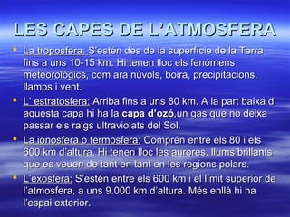 LES CAPES DE L’ATMOSFERA
 La troposfera: S’estén des de la superfície de la Terra
fins a uns 10-15 km. Hi tenen lloc els fenómens
meteorològics, com ara núvols, boira, precipitacions,
llamps i vent.
 L’ estratosfera: Arriba fins a uns 80 km. A la part baixa d’
aquesta capa hi ha la capa d’ozó,un gas que no deixa
passar els raigs ultraviolats del Sol.
 La ionosfera o termosfera: Comprén entre els 80 i els
600 km d’altura. Hi tenen lloc les aurores, llums brillants
que es veuen de tant en tant en les regions polars.
 L’exosfera: S’estén entre els 600 km i el límit superior de
l’atmosfera, a uns 9.000 km d’altura. Més enllà hi ha
l’espai exterior.

 
