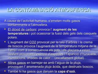 LA CONTAMINACIÓ ATMOSFERICA
A causa de l’activitat humana, s’emeten molts gasos
contaminants a l’atmosfera.
 El diòxid de carboni: provoca l’ augment de les
temperatures i pot ocasionar la fusió dels gels dels casquets
polars.
 L’augment del CO2 provocat per la tala d’arbres i la crema
de boscos provoca l’augment de la temperatura mitjana de la
Terra i com a consecuència els pols i els glaciars s’estan
desfent provocant l’extinció d’espècies i l’aparició d’huracans,
inundacions, onades de calor… (escalfament global)
 Altres gasos en barrejar-se amb l’aigua de la pluja,
provoquen l’ anomenada pluja àcida, que destrueix boscos.
 També hi ha gasos que danyen la capa d’ozó.

 