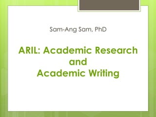 ARIL: Academic Research
and
Academic Writing
Sam-Ang Sam, PhD
 