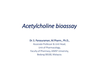 Acetylcholine bioassay
Dr. S. Parasuraman, M.Pharm., Ph.D.,
Associate Professor & Unit Head,
Unit of Pharmacology,
Faculty of Pharmacy, AIMST University,
Bedong 08100, Malaysia.
 
