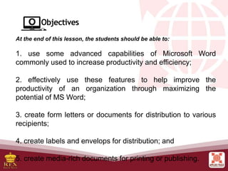 At the end of this lesson, the students should be able to:
1. use some advanced capabilities of Microsoft Word
commonly used to increase productivity and efficiency;
2. effectively use these features to help improve the
productivity of an organization through maximizing the
potential of MS Word;
3. create form letters or documents for distribution to various
recipients;
4. create labels and envelops for distribution; and
5. create media-rich documents for printing or publishing.
 