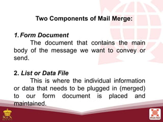Two Components of Mail Merge:
1.Form Document
The document that contains the main
body of the message we want to convey or
send.
2. List or Data File
This is where the individual information
or data that needs to be plugged in (merged)
to our form document is placed and
maintained.
 